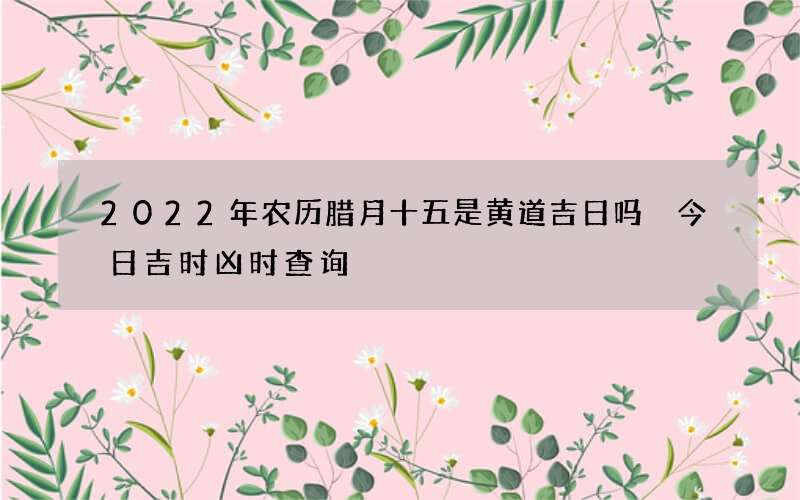 2022年农历腊月十五是黄道吉日吗 今日吉时凶时查询